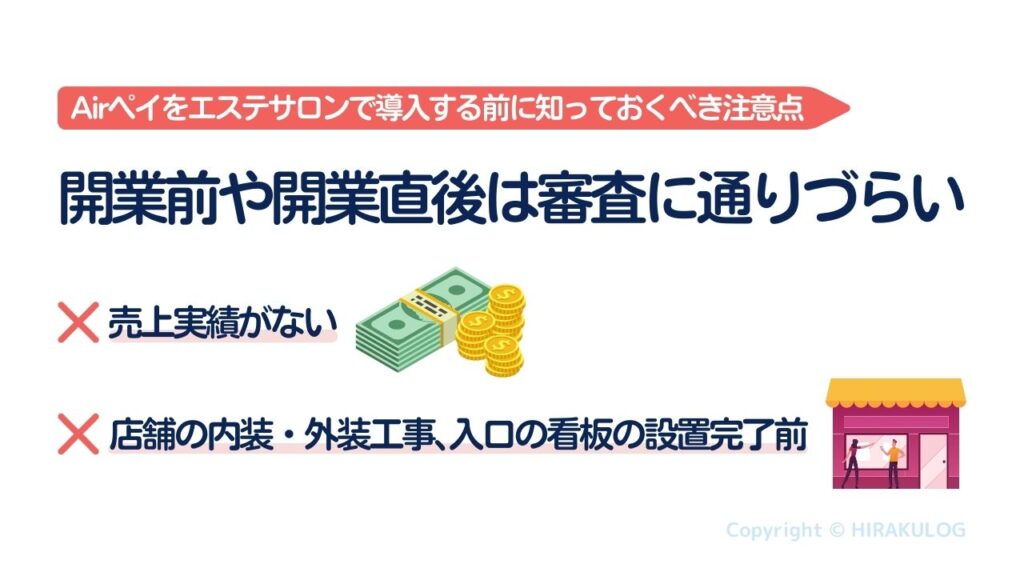 エステサロンに限った話ではありませんが、Airペイ(エアペイ)は開業前や開業直後で売上実績が全くない場合、事業実態の確認が困難なことから審査落ちてしまうことがあります。とくに店舗の内装・外装工事、入口の看板の設置完了前の申し込みの場合は審査通過率がグッと下がってしまいます。