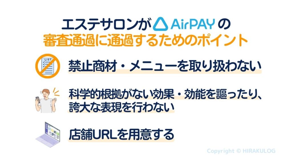 【エステサロンがAirペイ(エアペイ)の審査に通過するためのポイント】特定継続的役務提供、アートメイク施術など禁止商材・メニューを取り扱わないこと。科学的根拠がない効果・効能を謳ったり、誇大な表現を行わないこと。ホームページなどWEB上で情報が確認できる店舗URLを用意しておくこと。