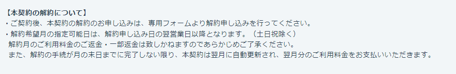 【本契約の解約について】
・ご契約後、本契約の解約のお申し込みは、専用フォームより解約申し込みを行ってください。
・解約希望月の指定可能日は、解約申し込み日の翌営業日以降となります。（土日祝除く）
解約月のご利用料金のご返金・一部返金は致しかねますのであらかじめご了承ください。
また、解約の手続が月の末日までに完了しない限り、本契約は翌月に自動更新され、翌月分のご利用料金をお支払いいただきます。