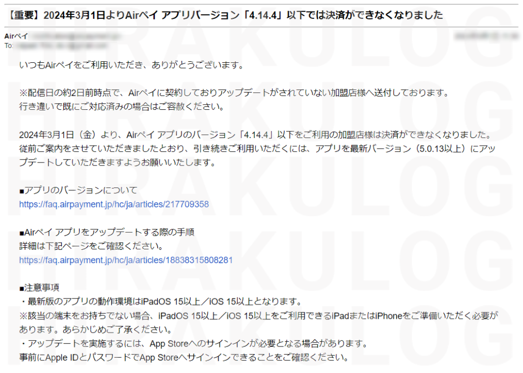 『Airペイからのお知らせメール』いつもAirペイをご利用いただき、ありがとうございます。
 
※配信日の約2日前時点で、Airペイに契約しておりアップデートがされていない加盟店様へ送付しております。
行き違いで既にご対応済みの場合はご容赦ください。
 
2024年3月1日（金）より、Airペイ アプリのバージョン「4.14.4」以下をご利用の加盟店様は決済ができなくなりました。
従前ご案内をさせていただきましたとおり、引き続きご利用いただくには、アプリを最新バージョン（5.0.13以上）にアップデートしていただきますようお願いいたします。
 
■アプリのバージョンについて
https://faq.airpayment.jp/hc/ja/articles/217709358
 
■Airペイ アプリをアップデートする際の手順
詳細は下記ページをご確認ください。
https://faq.airpayment.jp/hc/ja/articles/18838315808281
 
■注意事項
・最新版のアプリの動作環境はiPadOS 15以上／iOS 15以上となります。
※該当の端末をお持ちでない場合、iPadOS 15以上／iOS 15以上をご利用できるiPadまたはiPhoneをご準備いただく必要があります。あらかじめご了承ください。
・アップデートを実施するには、App Storeへのサインインが必要となる場合があります。
事前にApple IDとパスワードでApp Storeへサインインできることをご確認ください。